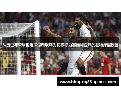 从历史与荣耀视角探讨欧联杯为何被称为塞维利亚杯的独特深层原因